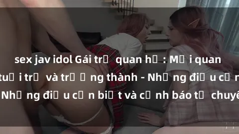sex jav idol Gái trẻ quan hệ: Mối quan hệ khác biệt giữa tuổi trẻ và trưởng thành - Những điều cần biết và cảnh báo từ chuyên gia