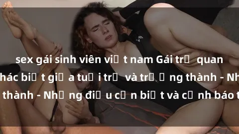 sex gái sinh viên việt nam Gái trẻ quan hệ: Mối quan hệ khác biệt giữa tuổi trẻ và trưởng thành - Những điều cần biết và cảnh báo từ chuyên gia