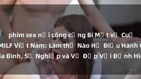 phim sex nơi công cộng Bí Mật về Cuộc Sống Của Các MILF Việt Nam: Làm thế Nào Họ Điều Hành Gia Đình, Sự Nghiệp và Vẻ Đẹp Với Định Hình Văn Hóa Đương Đại