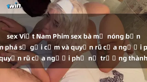 sex Việt Nam Phim sex bà mẹ nóng bỏng: Hành trình khám phá sự gợi cảm và quyến rũ của người phụ nữ trưởng thành.