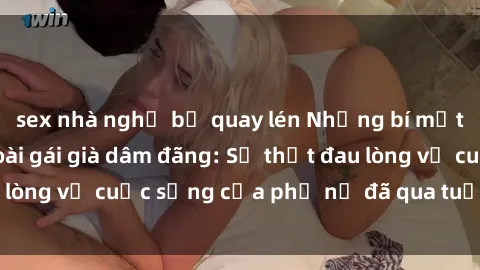 sex nhà nghỉ bị quay lén Những bí mật đằng sau vẻ ngoài gái già dâm đãng: Sự thật đau lòng về cuộc sống của phụ nữ đã qua tuổi thanh xuân