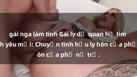 gái nga làm tình Gái ly dị quan hệ tìm kiếm tình yêu mới: Chuyện tình hậu ly hôn của phụ nữ trẻ.