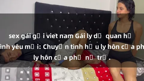 sex gái gọi viet nam Gái ly dị quan hệ tìm kiếm tình yêu mới: Chuyện tình hậu ly hôn của phụ nữ trẻ.