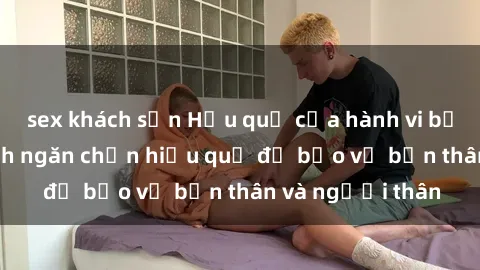 sex khách sạn Hậu quả của hành vi bạo dâm sex và cách ngăn chặn hiệu quả để bảo vệ bản thân và người thân