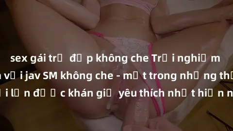 sex gái trẻ đẹp không che Trải nghiệm cảm xúc thăng hoa với jav SM không che - một trong những thể loại phim người lớn được khán giả yêu thích nhất hiện nay. Đảm bảo đem lại sự hấp dẫn, kích thích tối