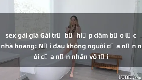 sex gái già Gái trẻ bị hiếp dâm bạo lực trong căn nhà hoang: Nỗi đau không nguôi của nạn nhân vô tội