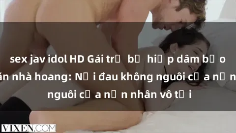 sex jav idol HD Gái trẻ bị hiếp dâm bạo lực trong căn nhà hoang: Nỗi đau không nguôi của nạn nhân vô tội