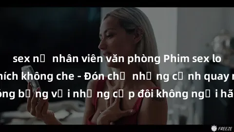 sex nữ nhân viên văn phòng Phim sex loạn luân đầy kích thích không che - Đón chờ những cảnh quay nóng bỏng với những cặp đôi không ngại hãm hiếp gia đình trong lòng