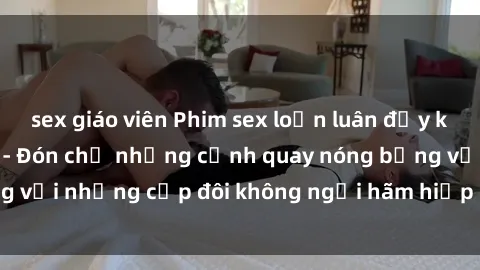 sex giáo viên Phim sex loạn luân đầy kích thích không che - Đón chờ những cảnh quay nóng bỏng với những cặp đôi không ngại hãm hiếp gia đình trong lòng