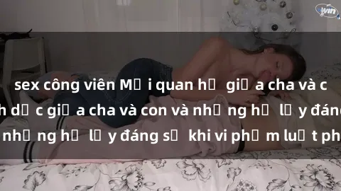 sex công viên Mối quan hệ giữa cha và con: Sự thật về tình dục giữa cha và con và những hệ lụy đáng sợ khi vi phạm luật pháp.