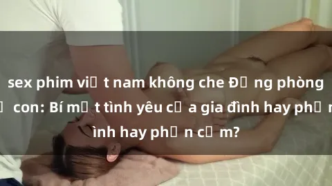 sex phim việt nam không che Động phòng sex mẹ con: Bí mật tình yêu của gia đình hay phản cảm?