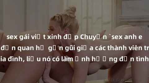 sex gái việt xinh đẹp Chuyện `sex anh em ruột` - Đề cập đến quan hệ gần gũi giữa các thành viên trong gia đình, liệu nó có làm ảnh hưởng đến tình cảm gia đình hay không?