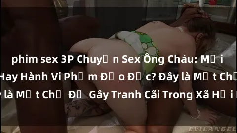 phim sex 3P Chuyện Sex Ông Cháu: Mối Quan Hệ Gia Đình Hay Hành Vi Phạm Đạo Đức? Đây là Một Chủ Đề Gây Tranh Cãi Trong Xã Hội Hiện Nay.
