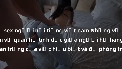 sex người nổi tiếng việt nam Những vấn đề đáng quan tâm về quan hệ tình dục giữa người họ hàng: Tầm quan trọng của việc hiểu biết và đề phòng trong việc tiếp xúc trong gia đình.