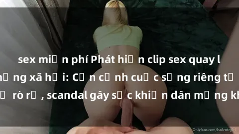 sex miễn phí Phát hiện clip sex quay lén hot nhất trên mạng xã hội: Cận cảnh cuộc sống riêng tư bị rò rỉ, scandal gây sốc khiến dân mạng không khỏi bàng hoàng