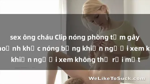 sex ông cháu Clip nóng phòng tắm gây sốt: Cận cảnh khoảnh khắc nóng bỏng khiến người xem không thể rời mắt