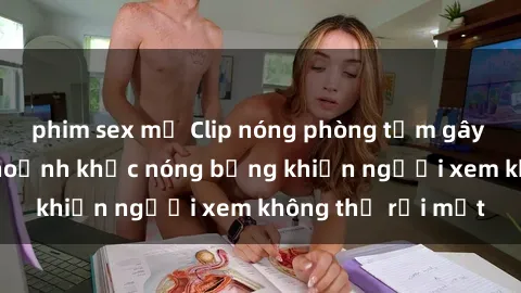 phim sex mỹ Clip nóng phòng tắm gây sốt: Cận cảnh khoảnh khắc nóng bỏng khiến người xem không thể rời mắt