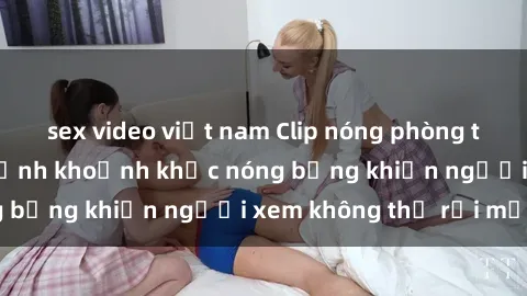 sex video việt nam Clip nóng phòng tắm gây sốt: Cận cảnh khoảnh khắc nóng bỏng khiến người xem không thể rời mắt