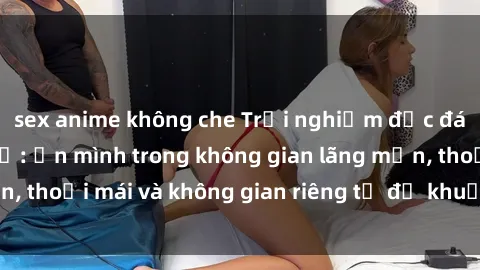sex anime không che Trải nghiệm độc đáo tại sex nhà nghỉ: ẩn mình trong không gian lãng mạn, thoải mái và không gian riêng tư để khuấy động tình ái.