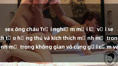 sex ông cháu Trải nghiệm mới lạ với sex phòng tắm - Cách tạo hứng thú và kích thích mạnh mẽ trong không gian vô cùng gợi cảm và lãng mạn