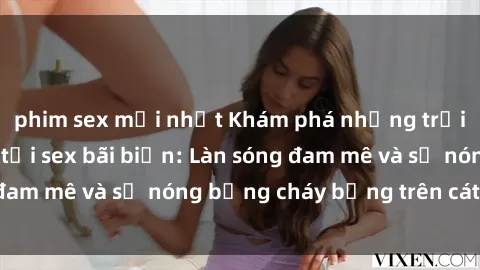 phim sex mới nhất Khám phá những trải nghiệm độc đáo tại sex bãi biển: Làn sóng đam mê và sự nóng bỏng cháy bỏng trên cát trắng