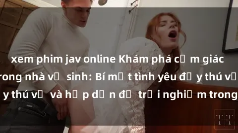 xem phim jav online Khám phá cảm giác mới mẻ với sex trong nhà vệ sinh: Bí mật tình yêu đầy thú vị và hấp dẫn để trải nghiệm trong đêm hôm nay!