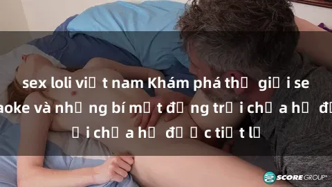 sex loli việt nam Khám phá thế giới sex quán karaoke và những bí mật động trời chưa hề được tiết lộ
