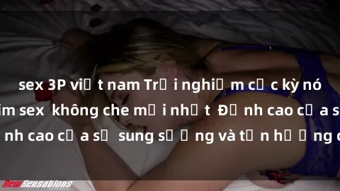 sex 3P việt nam Trải nghiệm cực kỳ nóng bỏng trong phim sex  không che mới nhất  Đỉnh cao của sự sung sướng và tận hưởng chân thật