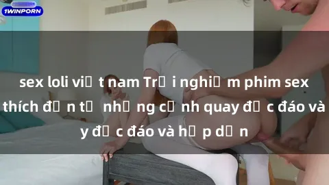 sex loli việt nam Trải nghiệm phim sex : Sự kích thích đến từ những cảnh quay độc đáo và hấp dẫn