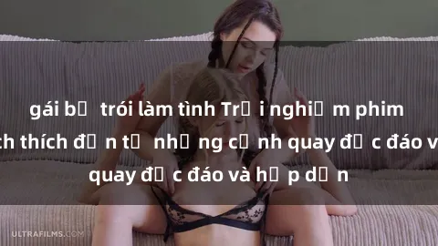 gái bị trói làm tình Trải nghiệm phim sex : Sự kích thích đến từ những cảnh quay độc đáo và hấp dẫn