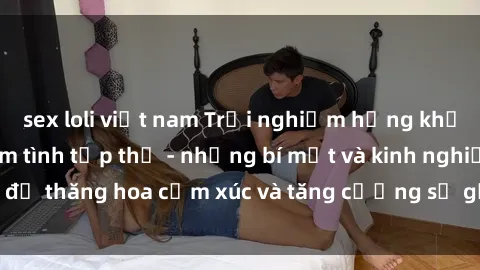sex loli việt nam Trải nghiệm hứng khởi cùng với việc làm tình tập thể - những bí mật và kinh nghiệm để thăng hoa cảm xúc và tăng cường sự gắn kết trong mối quan hệ