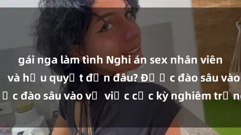 gái nga làm tình Nghi án sex nhân viên nhà hàng: Hậu quả và hậu quyết đến đâu? Được đào sâu vào vụ việc cực kỳ nghiêm trọng này.