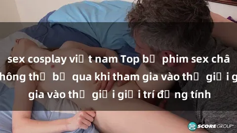 sex cosplay việt nam Top bộ phim sex châu âu nổi tiếng không thể bỏ qua khi tham gia vào thế giới giải trí đồng tính