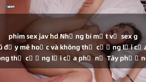 phim sex jav hd Những bí mật về sex gái Tây: Sự quyến rũ đầy mê hoặc và không thể cưỡng lại của phụ nữ Tây phương