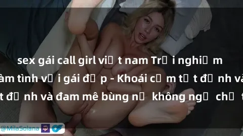 sex gái call girl việt nam Trải nghiệm cực kỳ thú vị khi làm tình với gái đẹp - Khoái cảm tột đỉnh và đam mê bùng nổ không ngờ chỉ trong một đêm!