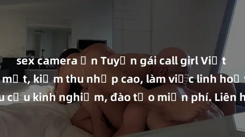 sex camera ẩn Tuyển gái call girl Việt Nam gợi cảm, đẹp mắt, kiếm thu nhập cao, làm việc linh hoạt, không yêu cầu kinh nghiệm, đào tạo miễn phí. Liên hệ ngay để biết thêm chi tiết!