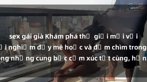 sex gái già Khám phá thế giới mới với sex người lớn: trải nghiệm đầy mê hoặc và đắm chìm trong những cung bậc cảm xúc tột cùng, hứng khởi và cuốn hút.