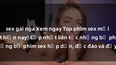 sex gái nga Xem ngay Top phim sex mới nhất đang hot nhất hiện nay! Cập nhật liên tục những bộ phim sex hấp dẫn, độc đáo và đầy kích thích.