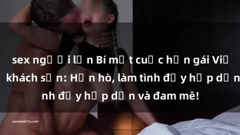 sex người lớn Bí mật cuộc hẹn gái Việt lần đầu ở khách sạn: Hẹn hò, làm tình đầy hấp dẫn và đam mê!
