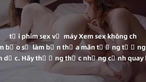 tải phim sex về máy Xem sex không che HD miễn phí đảm bảo sẽ làm bạn thỏa mãn tưởng tượng và nhu cầu tình dục. Hãy thưởng thức những cảnh quay hấp dẫn và mãnh liệt ngay bây giờ!
