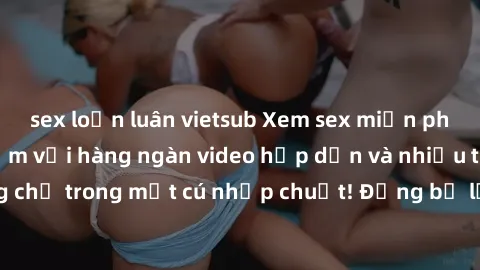 sex loạn luân vietsub Xem sex miễn phí: Cùng trải nghiệm với hàng ngàn video hấp dẫn và nhiều thể loại đa dạng chỉ trong một cú nhấp chuột! Đừng bỏ lỡ cơ hội thưởng thức tuyệt vời này ngay hôm nay!