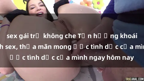 sex gái trẻ không che Tận hưởng khoái cảm với gái xinh sex, thỏa mãn mong ước tình dục của mình ngay hôm nay