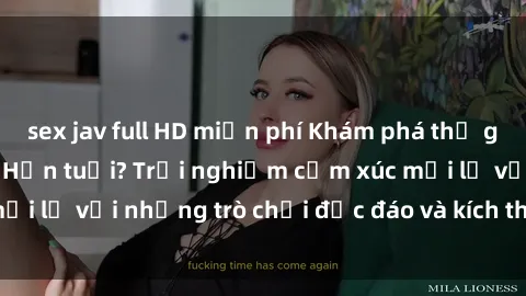 sex jav full HD miễn phí Khám phá thế giới sex trực tuyến: Hơn tuổi? Trải nghiệm cảm xúc mới lạ với những trò chơi độc đáo và kích thích người lớn