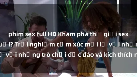 phim sex full HD Khám phá thế giới sex trực tuyến: Hơn tuổi? Trải nghiệm cảm xúc mới lạ với những trò chơi độc đáo và kích thích người lớn