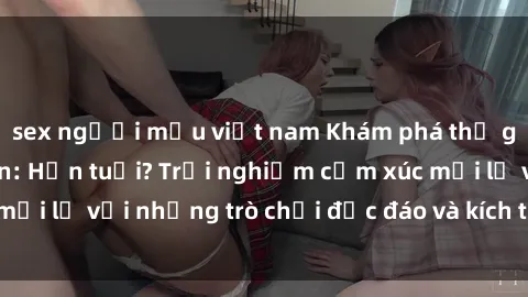sex người mẫu việt nam Khám phá thế giới sex trực tuyến: Hơn tuổi? Trải nghiệm cảm xúc mới lạ với những trò chơi độc đáo và kích thích người lớn
