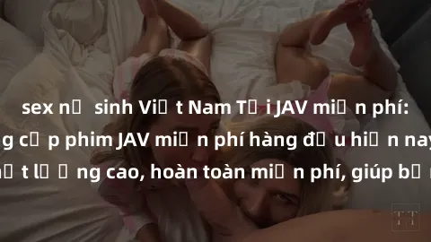sex nữ sinh Việt Nam Tải JAV miễn phí: Các trang web cung cấp phim JAV miễn phí hàng đầu hiện nay. Các tác phẩm chất lượng cao, hoàn toàn miễn phí, giúp bạn thỏa mãn niềm đam mê mà không tốn kém.