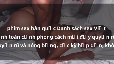 phim sex hàn quốc Danh sách sex Việt Nam không che - Ảnh toàn cảnh phong cách mới đầy quyến rũ và nóng bỏng, cực kỳ hấp dẫn, không thể bỏ qua!