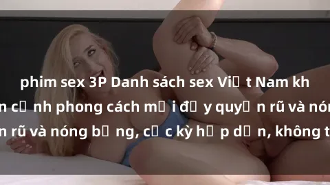phim sex 3P Danh sách sex Việt Nam không che - Ảnh toàn cảnh phong cách mới đầy quyến rũ và nóng bỏng, cực kỳ hấp dẫn, không thể bỏ qua!