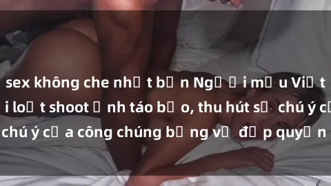 sex không che nhật bản Người mẫu Việt Nam gây sốt với loạt shoot ảnh táo bạo, thu hút sự chú ý của công chúng bằng vẻ đẹp quyến rũ và gợi cảm.