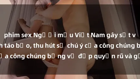 phim sex Người mẫu Việt Nam gây sốt với loạt shoot ảnh táo bạo, thu hút sự chú ý của công chúng bằng vẻ đẹp quyến rũ và gợi cảm.